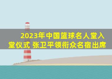 2023年中国篮球名人堂入堂仪式 张卫平领衔众名宿出席